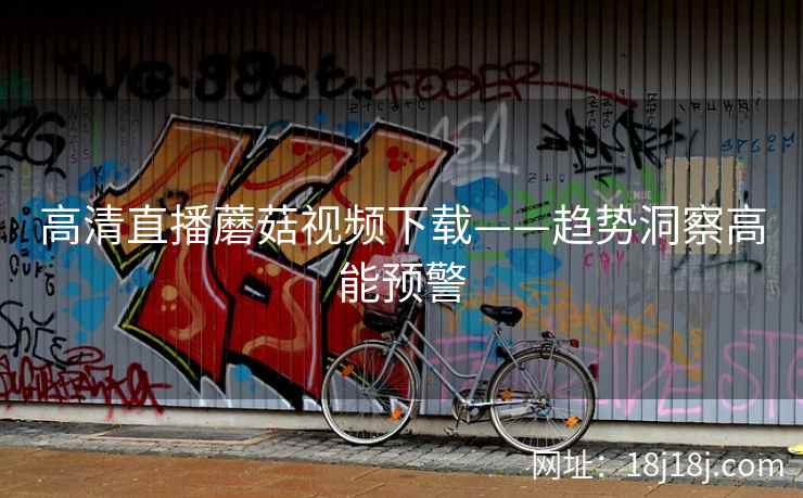 高清直播蘑菇视频下载——趋势洞察高能预警