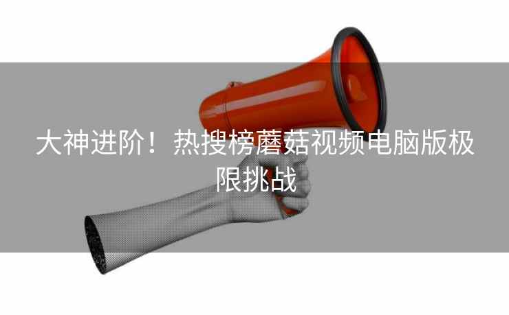 大神进阶！热搜榜蘑菇视频电脑版极限挑战