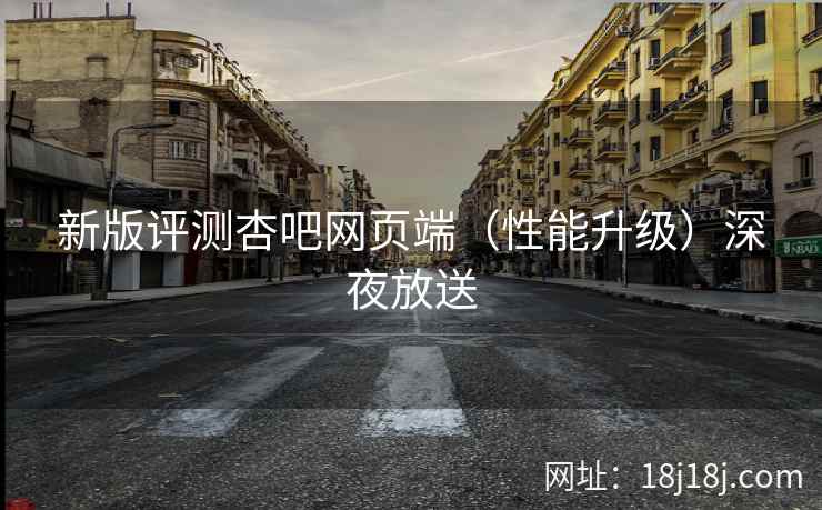 新版评测杏吧网页端（性能升级）深夜放送