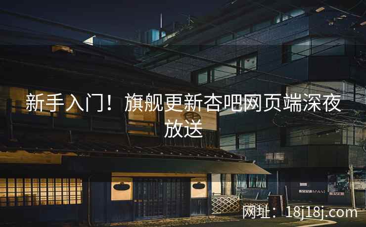 新手入门！旗舰更新杏吧网页端深夜放送