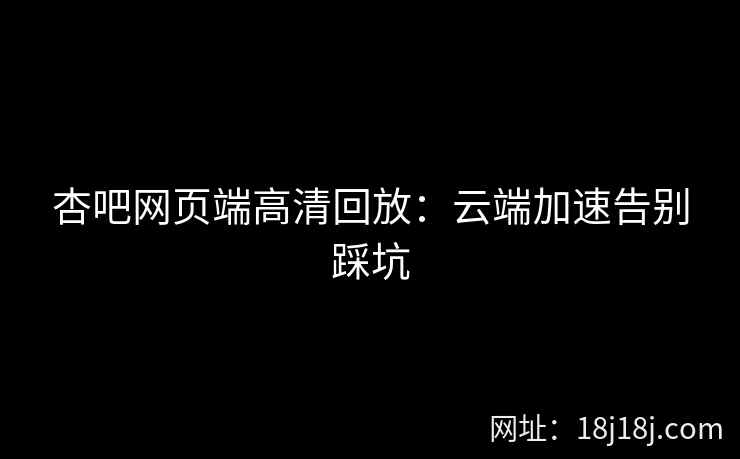 杏吧网页端高清回放：云端加速告别踩坑