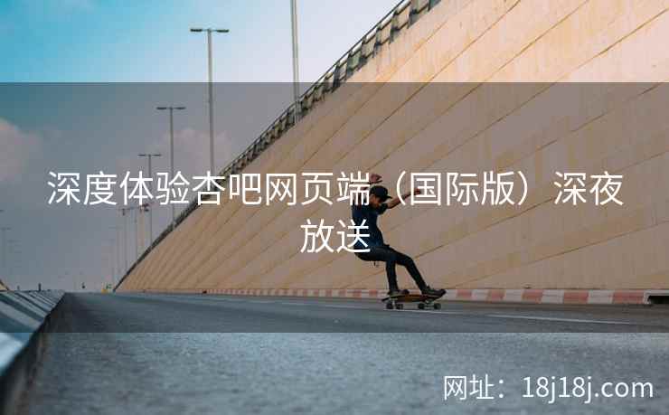 深度体验杏吧网页端（国际版）深夜放送