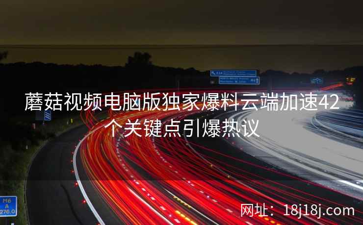 蘑菇视频电脑版独家爆料云端加速42个关键点引爆热议