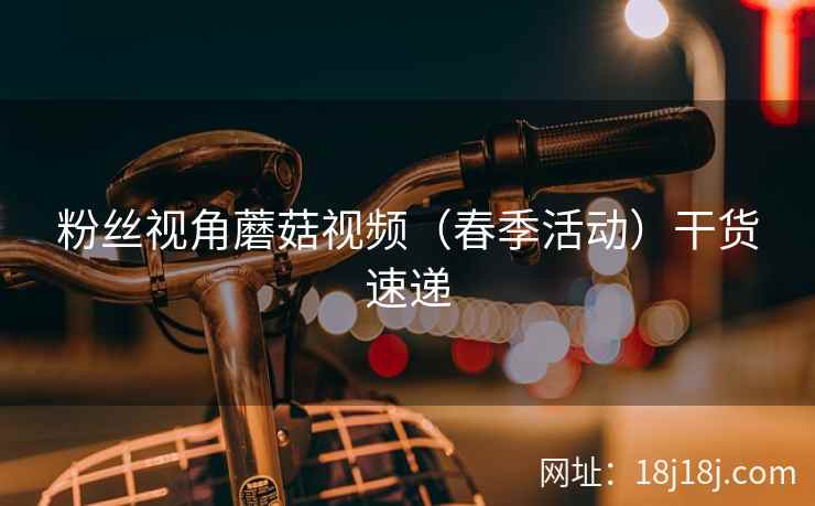 粉丝视角蘑菇视频（春季活动）干货速递
