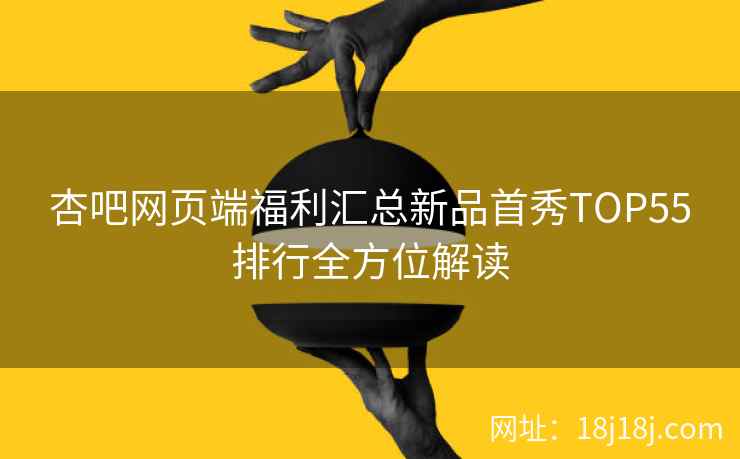杏吧网页端福利汇总新品首秀TOP55排行全方位解读