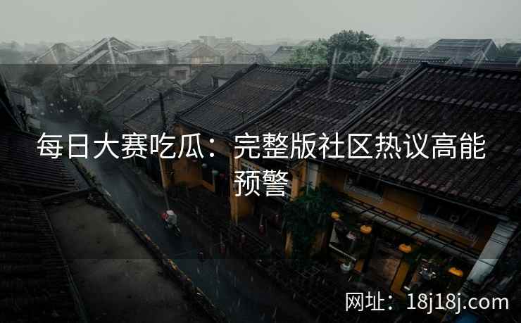 每日大赛吃瓜：完整版社区热议高能预警