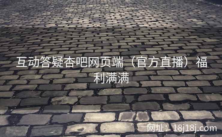 互动答疑杏吧网页端（官方直播）福利满满