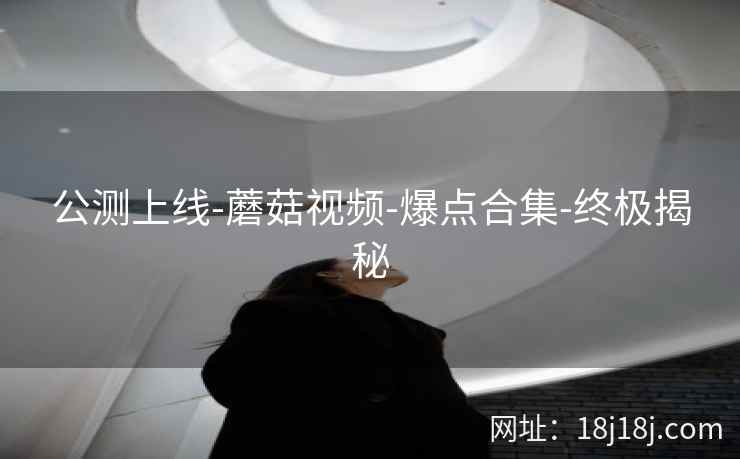 公测上线-蘑菇视频-爆点合集-终极揭秘