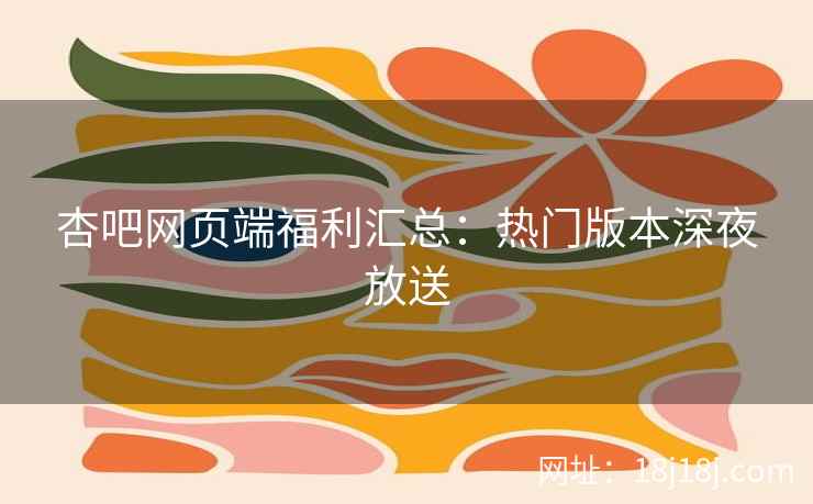 杏吧网页端福利汇总：热门版本深夜放送