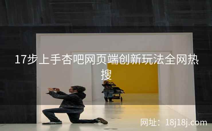 17步上手杏吧网页端创新玩法全网热搜