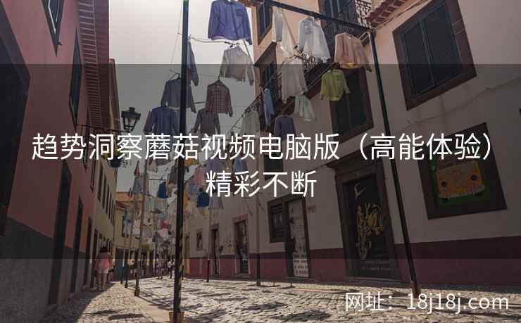 趋势洞察蘑菇视频电脑版（高能体验）精彩不断