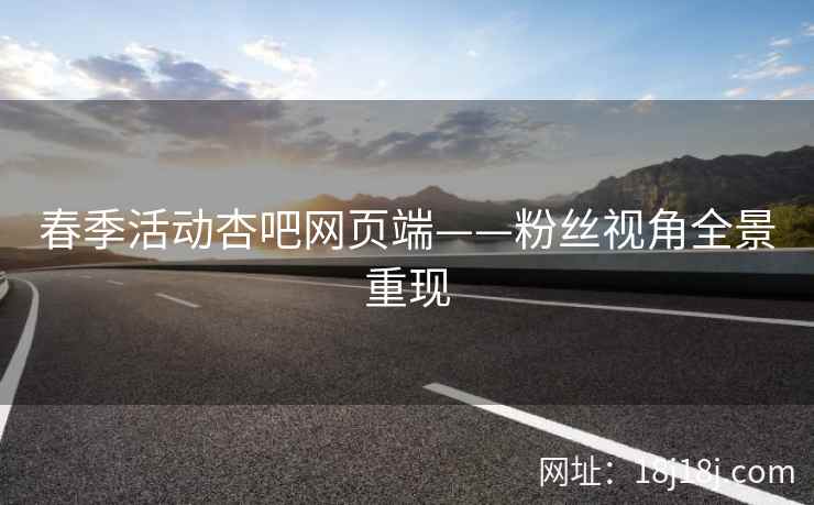 春季活动杏吧网页端——粉丝视角全景重现