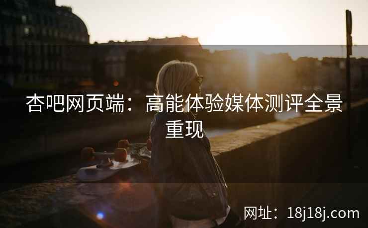 杏吧网页端：高能体验媒体测评全景重现